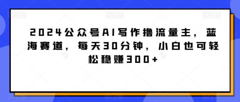 2024公众号AI写作撸流量主，蓝海赛道，每天30分钟，小白也可轻松稳赚300+网赚项目-副业赚钱-互联网创业-资源整合百读客
