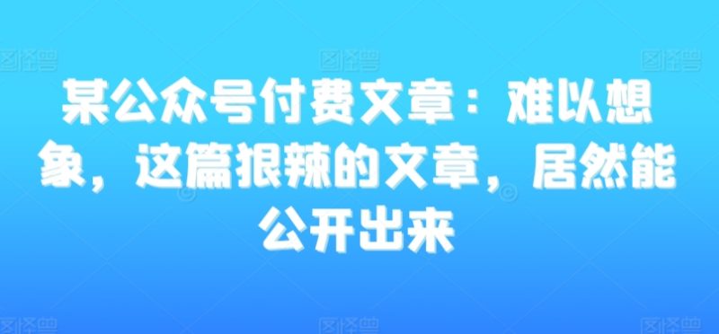 某公众号付费文章:难以想象,这篇狠辣的文章,居然能公开出来网赚项目-副业赚钱-互联网创业-资源整合百读客