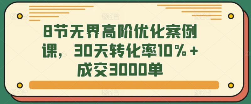 8节无界高阶优化案例课,30天转化率10%+成交3000单网赚项目-副业赚钱-互联网创业-资源整合百读客