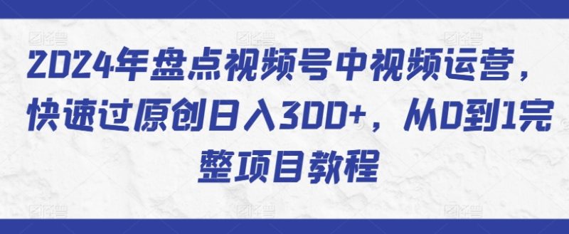 2024年盘点视频号中视频运营，快速过原创日入300+，从0到1完整项目教程网赚项目-副业赚钱-互联网创业-资源整合百读客