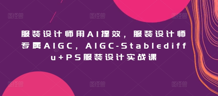 服装设计师用AI提效，服装设计师专属AIGC，AIGC-Stablediffu+PS服装设计实战课网赚项目-副业赚钱-互联网创业-资源整合百读客