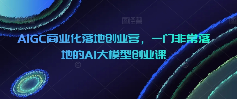 AIGC商业化落地创业营，一门非常落地的AI大模型创业课网赚项目-副业赚钱-互联网创业-资源整合百读客