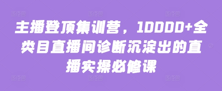 主播登顶集训营,10000+全类目直播间诊断沉淀出的直播实操必修课网赚项目-副业赚钱-互联网创业-资源整合百读客