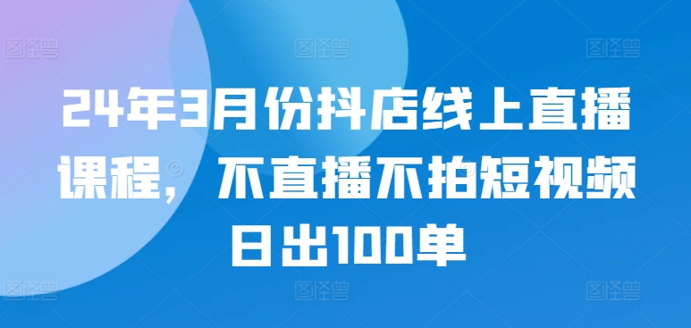 24年3月份抖店线上直播课程，不直播不拍短视频日出100单网赚项目-副业赚钱-互联网创业-资源整合百读客