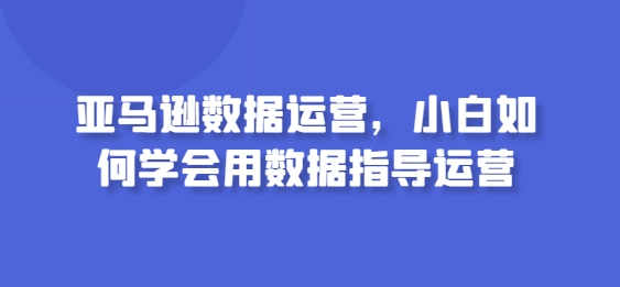 亚马逊数据运营,小白如何学会用数据指导运营网赚项目-副业赚钱-互联网创业-资源整合百读客