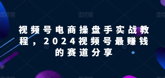 视频号电商实战教程，2024视频号最赚钱的赛道分享网赚项目-副业赚钱-互联网创业-资源整合百读客