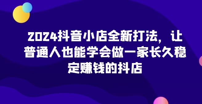 2024抖音小店全新打法,让普通人也能学会做一家长久稳定赚钱的抖店网赚项目-副业赚钱-互联网创业-资源整合百读客