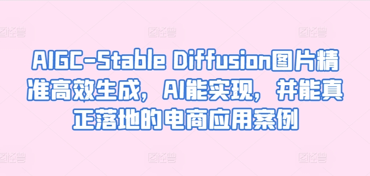 AIGC-Stable Diffusion图片精准高效生成,AI能实现,并能真正落地的电商应用案例网赚项目-副业赚钱-互联网创业-资源整合百读客