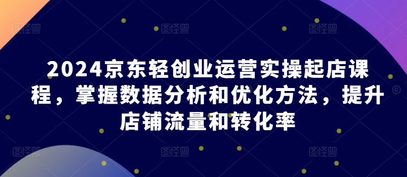 2024京东轻创业运营实操起店课程，掌握数据分析和优化方法，提升店铺流量和转化率网赚项目-副业赚钱-互联网创业-资源整合百读客