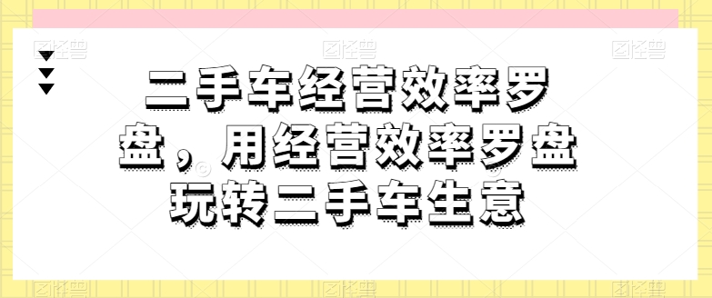 二手车经营效率罗盘,用经营效率罗盘玩转二手车生意网赚项目-副业赚钱-互联网创业-资源整合百读客