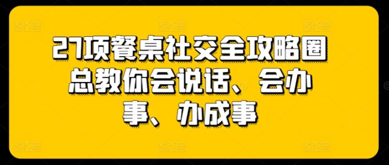 27项餐桌社交全攻略圈总教你会说话、会办事、办成事网赚项目-副业赚钱-互联网创业-资源整合百读客