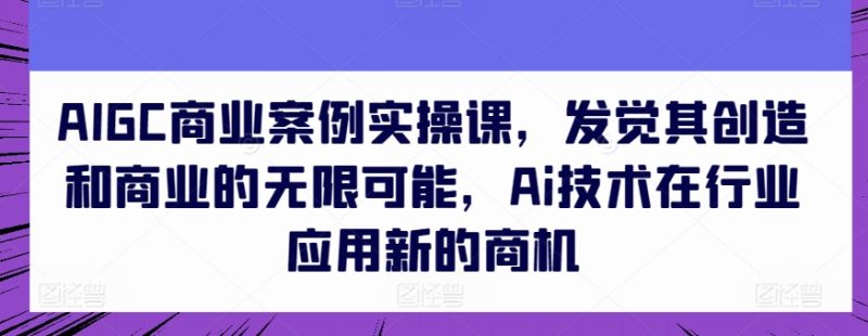AIGC商业案例实操课，发觉其创造和商业的无限可能，Ai技术在行业应用新的商机网赚项目-副业赚钱-互联网创业-资源整合百读客