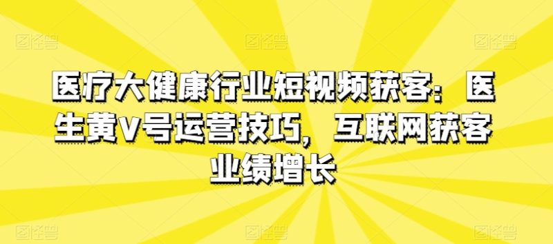医疗大健康行业短视频获客：医生黄V号运营技巧，互联网获客业绩增长网赚项目-副业赚钱-互联网创业-资源整合百读客