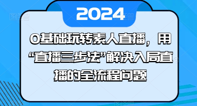 0基础玩转素人直播，用“直播三步法”解决入局直播的全流程问题网赚项目-副业赚钱-互联网创业-资源整合百读客