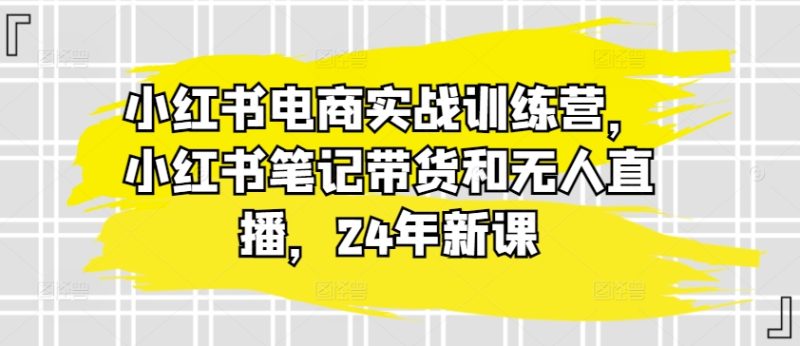小红书电商实战训练营,小红书笔记带货和无人直播,24年新课网赚项目-副业赚钱-互联网创业-资源整合百读客