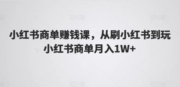 小红书商单赚钱课，从刷小红书到玩小红书商单月入1W+网赚项目-副业赚钱-互联网创业-资源整合百读客