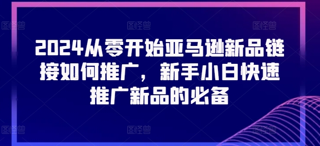 2024从零开始亚马逊新品链接如何推广,新手小白快速推广新品的必备网赚项目-副业赚钱-互联网创业-资源整合百读客