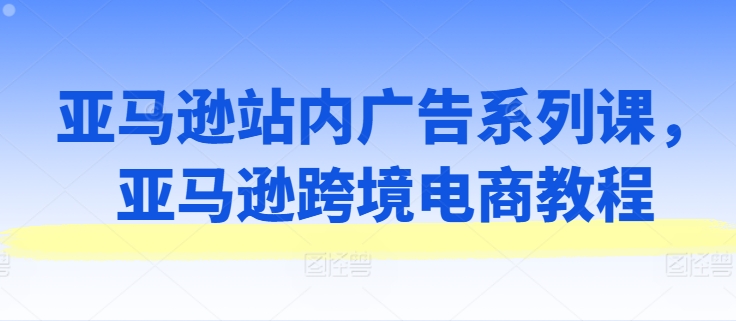亚马逊站内广告系列课,亚马逊跨境电商教程网赚项目-副业赚钱-互联网创业-资源整合百读客