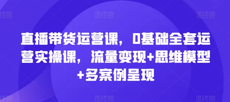 直播带货运营课,0基础全套运营实操课,流量变现+思维模型+多案例呈现网赚项目-副业赚钱-互联网创业-资源整合百读客