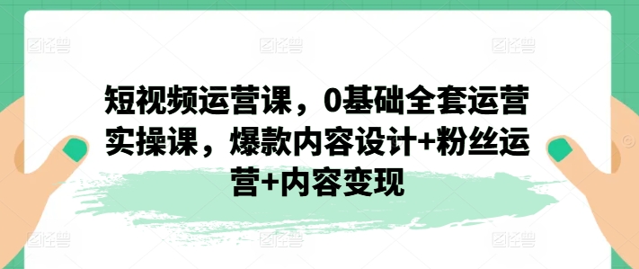 短视频运营课,0基础全套运营实操课,爆款内容设计+粉丝运营+内容变现网赚项目-副业赚钱-互联网创业-资源整合百读客