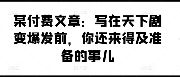 某付费文章:写在天下剧变爆发前,你还来得及准备的事儿网赚项目-副业赚钱-互联网创业-资源整合百读客