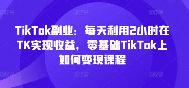 TikTok副业：每天利用2小时在TK实现收益，零基础TikTok上如何变现课程网赚项目-副业赚钱-互联网创业-资源整合百读客