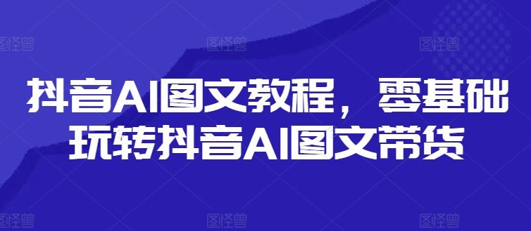 抖音AI图文教程，零基础玩转抖音AI图文带货网赚项目-副业赚钱-互联网创业-资源整合百读客