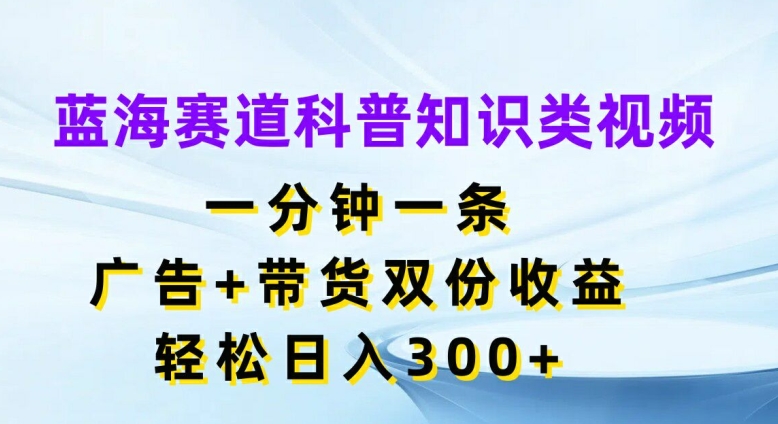 蓝海赛道科普知识类视频，一分钟一条，广告+带货双份收益，轻松日入300+网赚项目-副业赚钱-互联网创业-资源整合百读客