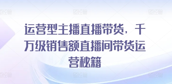 运营型主播直播带货,千万级销售额直播间带货运营秘籍网赚项目-副业赚钱-互联网创业-资源整合百读客