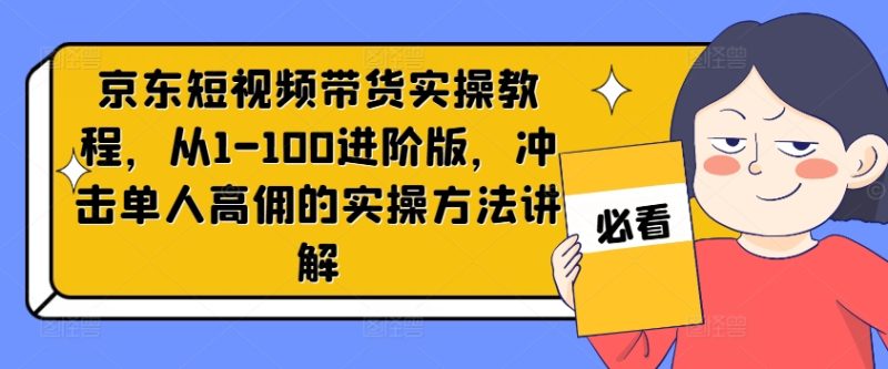 京东短视频带货实操教程，从1-100进阶版，冲击单人高佣的实操方法讲解网赚项目-副业赚钱-互联网创业-资源整合百读客