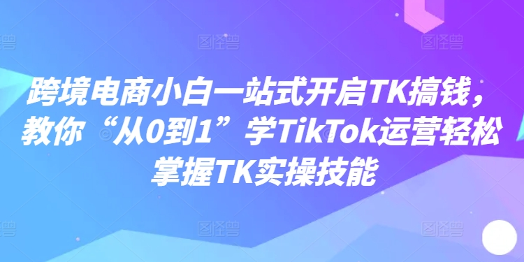 跨境电商小白一站式开启TK搞钱,教你“从0到1”学TikTok运营轻松掌握TK实操技能网赚项目-副业赚钱-互联网创业-资源整合百读客