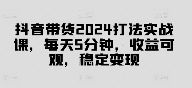 抖音带货2024打法实战课，每天5分钟，收益可观，稳定变现网赚项目-副业赚钱-互联网创业-资源整合百读客