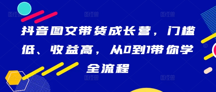 抖音图文带货成长营,门槛低、收益高,从0到1带你学全流程网赚项目-副业赚钱-互联网创业-资源整合百读客