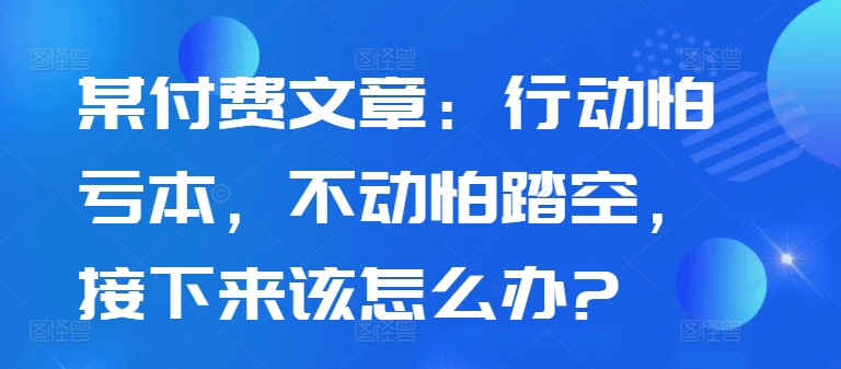 某付费文章：行动怕亏本，不动怕踏空，接下来该怎么办?网赚项目-副业赚钱-互联网创业-资源整合百读客