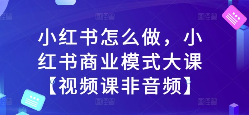 小红书怎么做,小红书商业模式大课【视频课非音频】网赚项目-副业赚钱-互联网创业-资源整合百读客