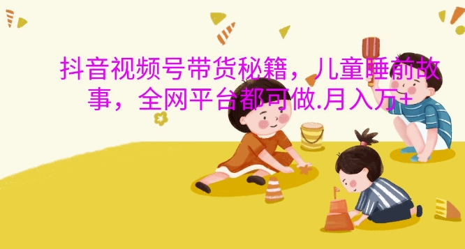 抖音视频号带货秘籍,儿童睡前故事,全网平台都可做,月入过W网赚项目-副业赚钱-互联网创业-资源整合百读客