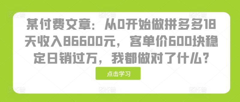 某付费文章:从0开始做拼多多18天收入86600元,客单价600块稳定日销过万,我都做对了什么?网赚项目-副业赚钱-互联网创业-资源整合百读客