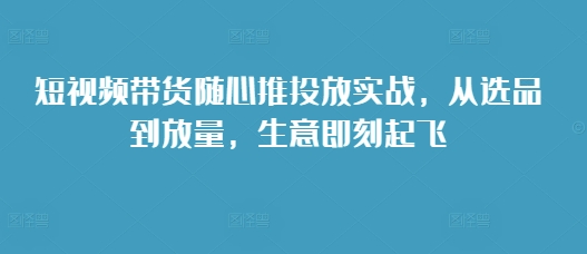 短视频带货随心推投放实战,从选品到放量,生意即刻起飞网赚项目-副业赚钱-互联网创业-资源整合百读客
