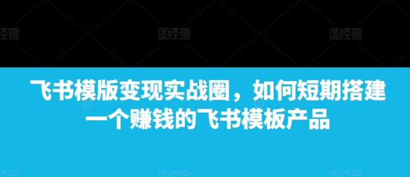 飞书模版变现实战圈,如何短期搭建一个赚钱的飞书模板产品网赚项目-副业赚钱-互联网创业-资源整合百读客