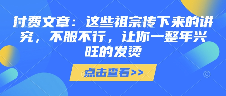 付费文章:这些祖宗传下来的讲究,不服不行,让你一整年兴旺的发烫!(全文收藏)网赚项目-副业赚钱-互联网创业-资源整合百读客