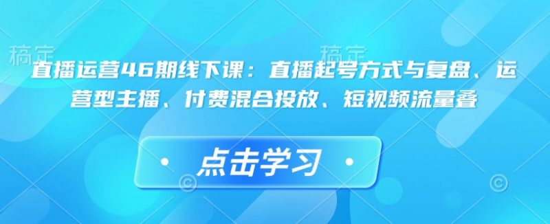 直播运营46期线下课：直播起号方式与复盘、运营型主播、付费混合投放、短视频流量叠网赚项目-副业赚钱-互联网创业-资源整合百读客