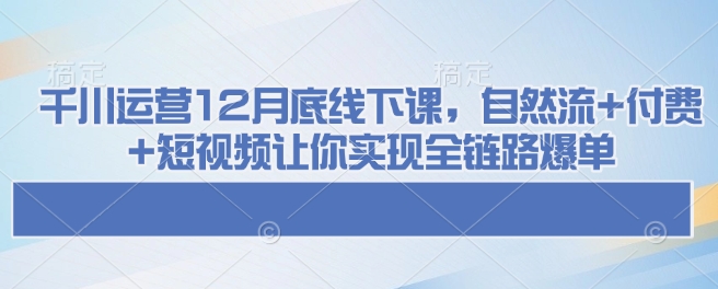 千川运营12月底线下课，自然流+付费+短视频让你实现全链路爆单网赚项目-副业赚钱-互联网创业-资源整合百读客