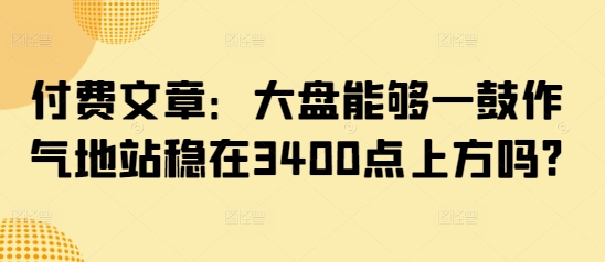 付费文章：大盘能够一鼓作气地站稳在3400点上方吗?网赚项目-副业赚钱-互联网创业-资源整合百读客