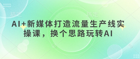 AI+新媒体打造流量生产线实操课,换个思路玩转AI网赚项目-副业赚钱-互联网创业-资源整合百读客