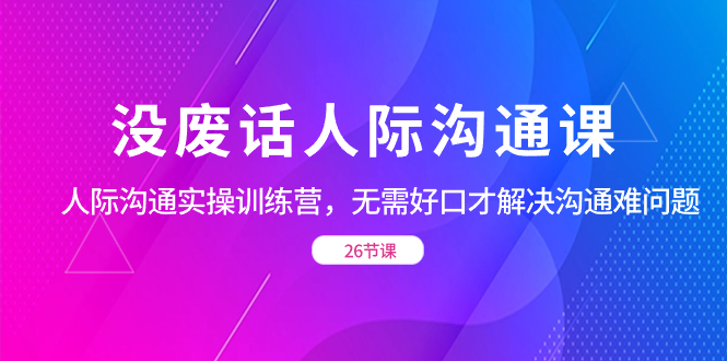 没废话人际 沟通课,人际 沟通实操训练营,无需好口才解决沟通难问题(26节网赚项目-副业赚钱-互联网创业-资源整合百读客