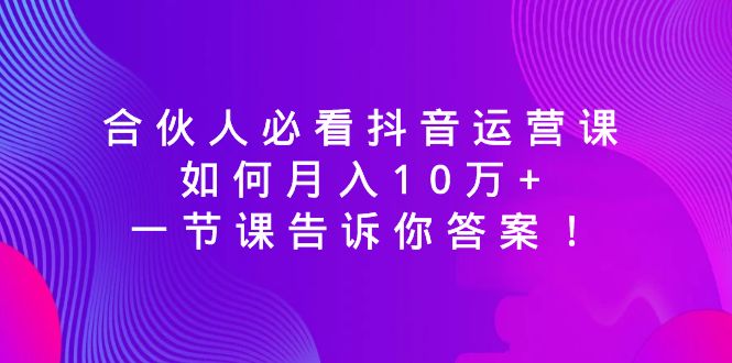 合伙人必看抖音运营课，如何月入10万+，一节课告诉你答案！网赚项目-副业赚钱-互联网创业-资源整合百读客