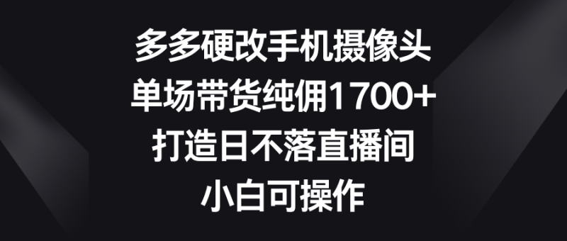 多多硬改手机摄像头，单场带货纯佣1700+，打造日不落直播间，小白可操作网赚项目-副业赚钱-互联网创业-资源整合百读客