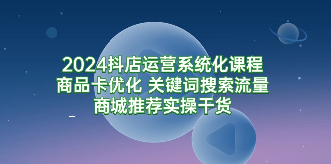 2024抖店运营系统化课程:商品卡优化 关键词搜索流量商城推荐实操干货网赚项目-副业赚钱-互联网创业-资源整合百读客