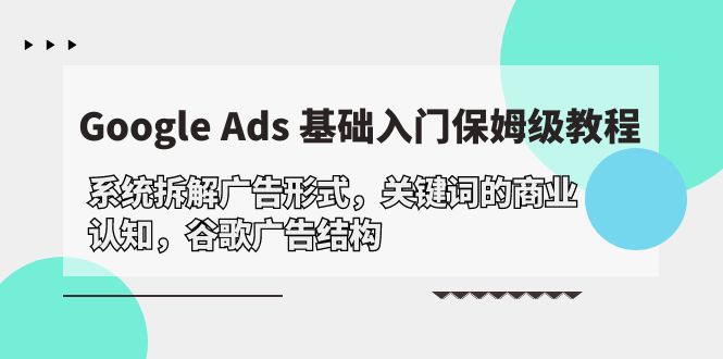 Google Ads 基础入门，系统拆解广告形式/关键词的商业认知/谷歌广告结构网赚项目-副业赚钱-互联网创业-资源整合百读客