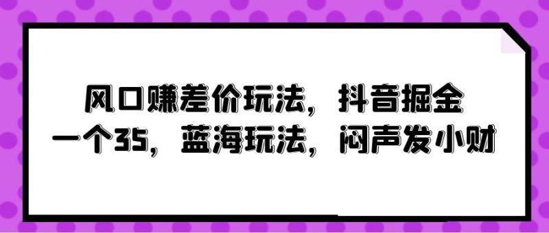 风口赚差价玩法，抖音掘金，一个35，蓝海玩法，闷声发小财网赚项目-副业赚钱-互联网创业-资源整合百读客